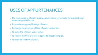 USES OF APPURTENANCES
• The main purpose of water supply appurtenances is to make the distribution of
water easy and effective.
• To avoid wastage and leakage of water.
• To change the direction of flow of water in pipe line.
• To make the efficient use of water.
• To control the flow of water in opposite direction in pipe.
• To regulate the flow of water.
 