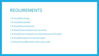 REQUIREMENTS
• It should be strong.
• It should be durable.
• It should be economical.
• It should have resistance to corrosion.
• It should have resistance to internal pressure of water.
• It should be easy to remove & repair.
• It should not affected by chemicals, acids.
 