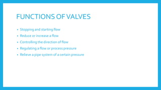 FUNCTIONS OFVALVES
• Stopping and starting flow
• Reduce or increase a flow
• Controlling the direction of flow
• Regulating a flow or process pressure
• Relieve a pipe system of a certain pressure
 