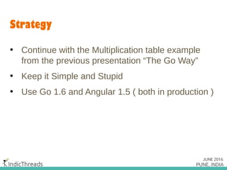 Strategy
• Continue with the Multiplication table example
from the previous presentation “The Go Way”
• Keep it Simple and Stupid
• Use Go 1.6 and Angular 1.5 ( both in production )
 