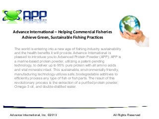 The world is entering into a new age of fishing industry sustainability
and the health benefits it will provide. Advance International is
pleased to introduce you to Advanced Protein Powder (APP). APP is
a marine-based protein powder, utilizing a patent-pending
technology, to deliver up to 95% pure protein with all amino acids
and vital minerals intact. This sustainable, environmentally friendly,
manufacturing technology utilizes safe, biodegradable additives to
efficiently process any type of fish or fish parts. The result of this
revolutionary process is the extraction of a purified protein powder,
Omega-3 oil, and double-distilled water.
Advance International, Inc. ©2013 All Rights Reserved
Advance	
  Interna,onal	
  –	
  Helping	
  Commercial	
  Fisheries	
  
Achieve	
  Green,	
  Sustainable	
  Fishing	
  Prac,ces	
  
 