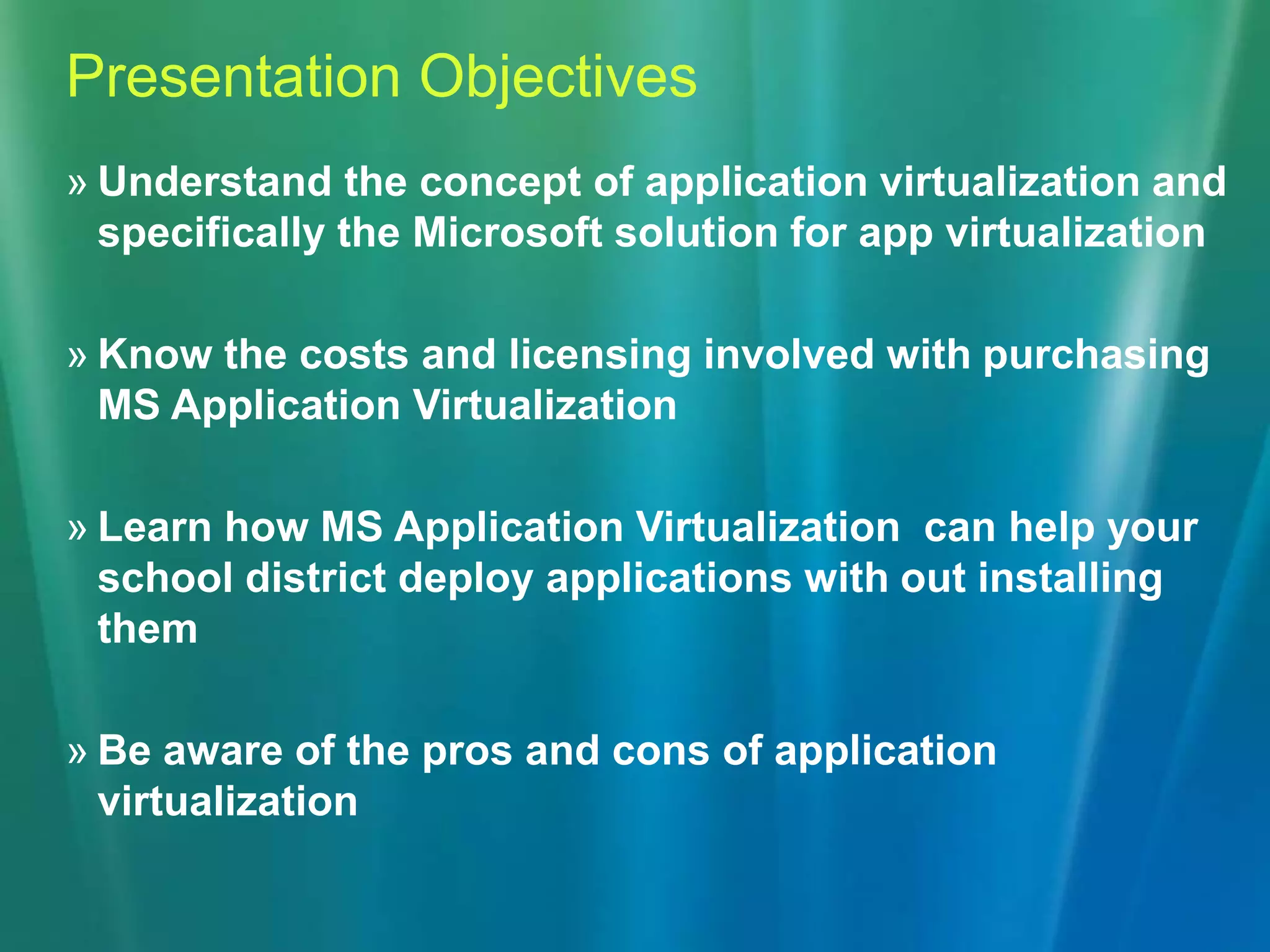 Presentation ObjectivesUnderstand the concept of application virtualization and specifically the Microsoft solution for app virtualizationKnow the costs and licensing involved with purchasing MS Application VirtualizationLearn how MS Application Virtualization  can help your school district deploy applications with out installing themBe aware of the pros and cons of application virtualization