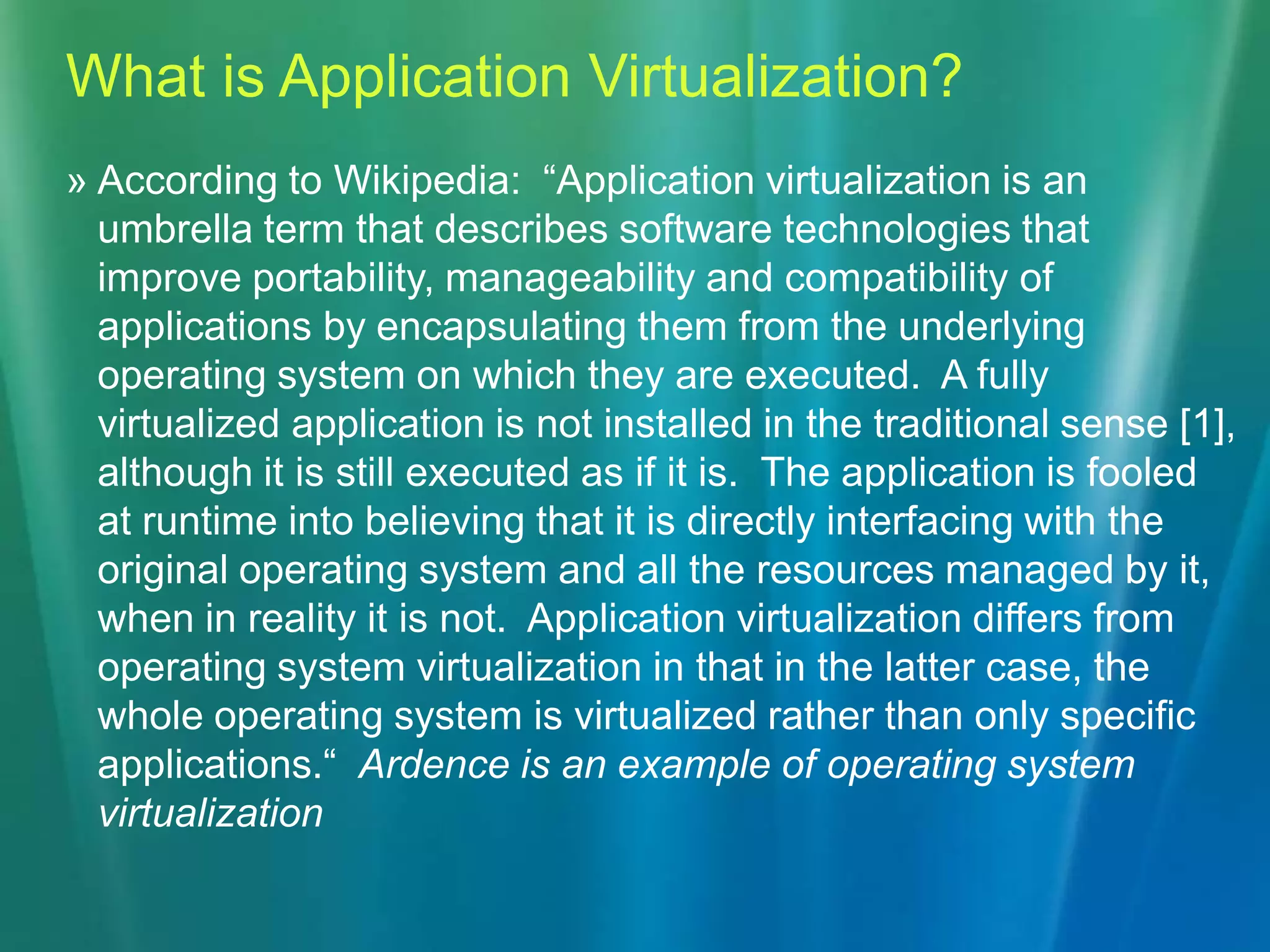 What is Application Virtualization?According to Wikipedia:  “Application virtualization is an umbrella term that describes software technologies that improve portability, manageability and compatibility of applications by encapsulating them from the underlying operating system on which they are executed.  A fully virtualized application is not installed in the traditional sense [1], although it is still executed as if it is.  The application is fooled at runtime into believing that it is directly interfacing with the original operating system and all the resources managed by it, when in reality it is not.  Application virtualization differs from operating system virtualization in that in the latter case, the whole operating system is virtualized rather than only specific applications.“  Ardence is an example of operating system virtualization