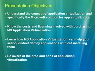 Presentation ObjectivesUnderstand the concept of application virtualization and specifically the Microsoft solution for app virtualizationKnow the costs and licensing involved with purchasing MS Application VirtualizationLearn how MS Application Virtualization  can help your school district deploy applications with out installing themBe aware of the pros and cons of application virtualization