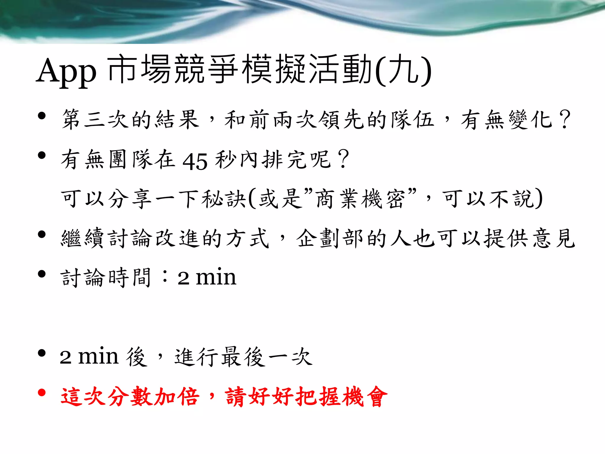 App 市場競爭模擬活動(九)
•
•

第三次的結果，和前兩次領先的隊伍，有無變化？
有無團隊在 45 秒內排完呢？
可以分享一下秘訣(或是”商業機密”，可以不說)

•
•

繼續討論改進的方式，企劃部的人也可以提供意見

•
•

2 min 後，進行最後一次

討論時間：2 min

這次分數加倍，請好好把握機會

 