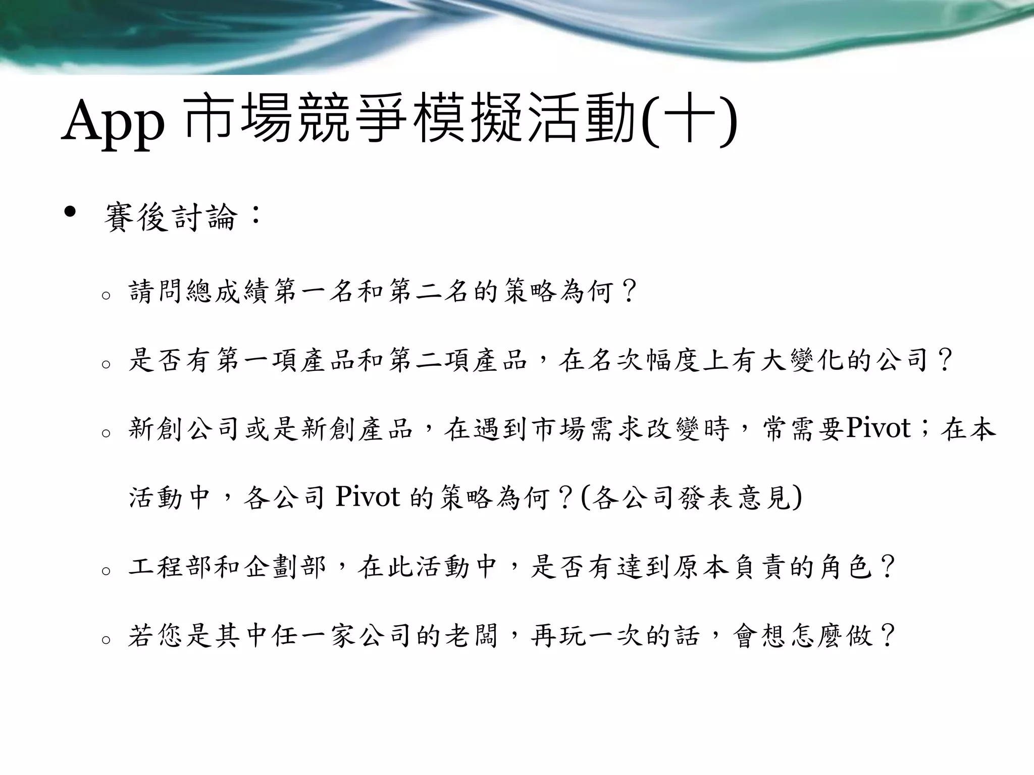 App 市場競爭模擬活動(十)
•

賽後討論：
o

請問總成績第一名和第二名的策略為何？

o

是否有第一項產品和第二項產品，在名次幅度上有大變化的公司？

o

新創公司或是新創產品，在遇到市場需求改變時，常需要Pivot；在本
活動中，各公司 Pivot 的策略為何？(各公司發表意見)

o

工程部和企劃部，在此活動中，是否有達到原本負責的角色？

o

若您是其中任一家公司的老闆，再玩一次的話，會想怎麼做？

 