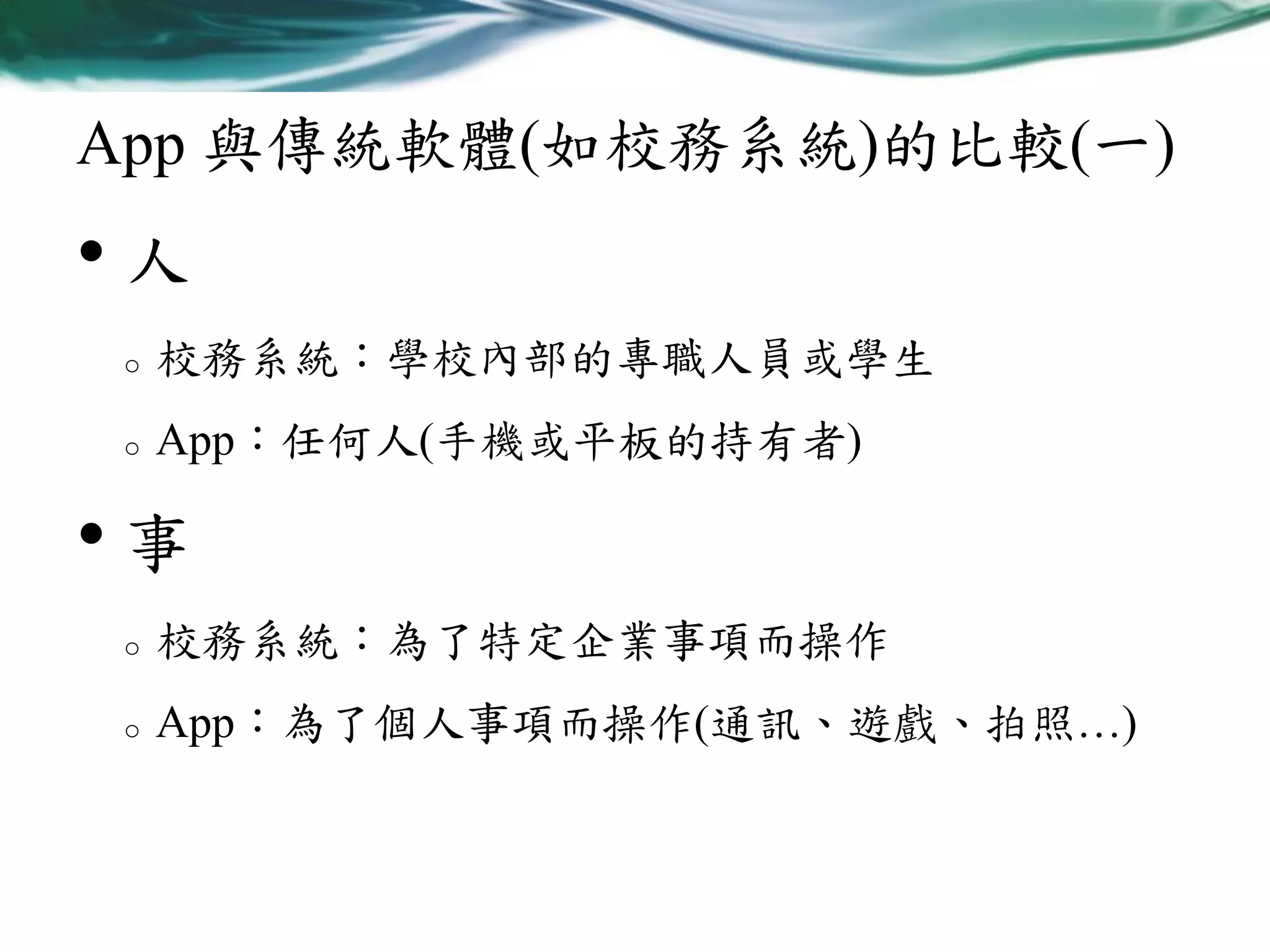 App 與傳統軟體(如校務系統)的比較(一)

•人
o

校務系統：學校內部的專職人員或學生

o

App：任何人(手機或平板的持有者)

•事
o

校務系統：為了特定企業事項而操作

o

App：為了個人事項而操作(通訊、遊戲、拍照…)

 