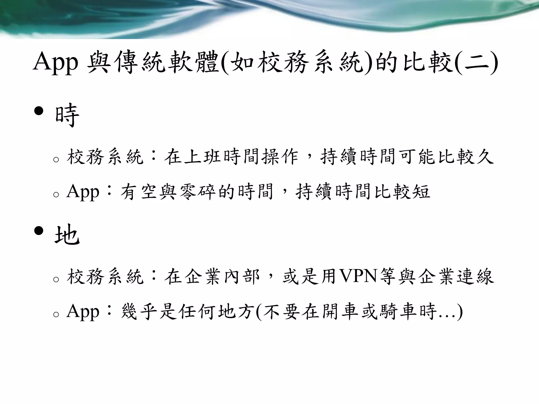 App 與傳統軟體(如校務系統)的比較(二)

•時
o

校務系統：在上班時間操作，持續時間可能比較久

o

App：有空與零碎的時間，持續時間比較短

•地
o

校務系統：在企業內部，或是用VPN等與企業連線

o

App：幾乎是任何地方(不要在開車或騎車時…)

 