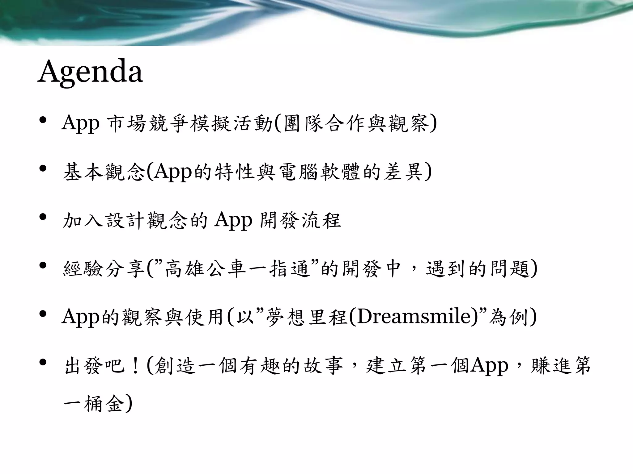 Agenda
•

App 市場競爭模擬活動(團隊合作與觀察)

•

基本觀念(App的特性與電腦軟體的差異)

•

加入設計觀念的 App 開發流程

•

經驗分享(”高雄公車一指通”的開發中，遇到的問題)

•

App的觀察與使用(以”夢想里程(Dreamsmile)”為例)

•

出發吧！(創造一個有趣的故事，建立第一個App，賺進第
一桶金)

 