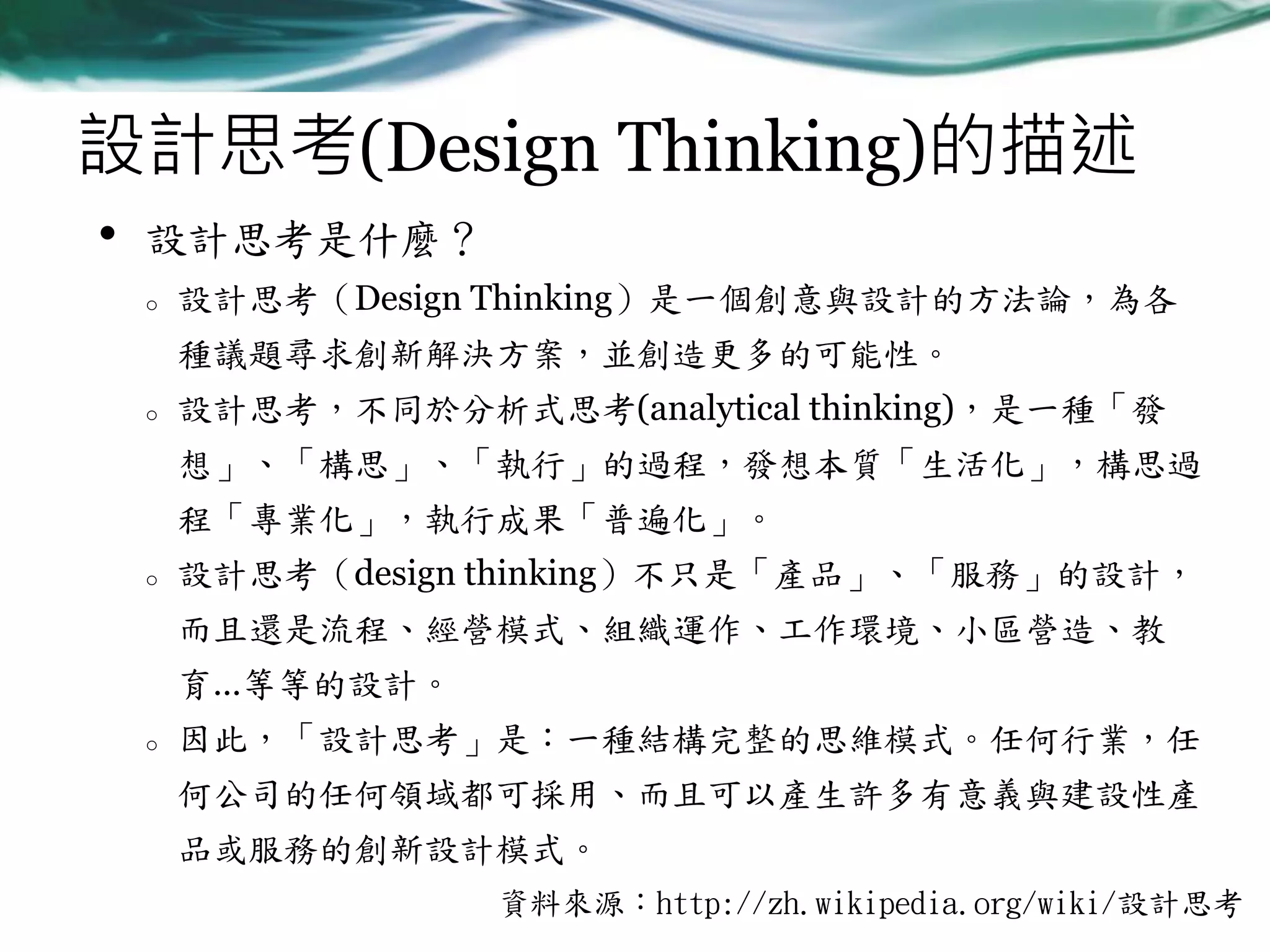 設計思考(Design Thinking)的描述
•

設計思考是什麼？
o

設計思考（Design Thinking）是一個創意與設計的方法論，為各
種議題尋求創新解決方案，並創造更多的可能性。

o

設計思考，不同於分析式思考(analytical thinking)，是一種「發

想」、「構思」、「執行」的過程，發想本質「生活化」，構思過
程「專業化」，執行成果「普遍化」。
o

設計思考（design thinking）不只是「產品」、「服務」的設計，

而且還是流程、經營模式、組織運作、工作環境、小區營造、教
育…等等的設計。
o

因此，「設計思考」是：一種結構完整的思維模式。任何行業，任
何公司的任何領域都可採用、而且可以產生許多有意義與建設性產
品或服務的創新設計模式。
資料來源：http://zh.wikipedia.org/wiki/設計思考

 