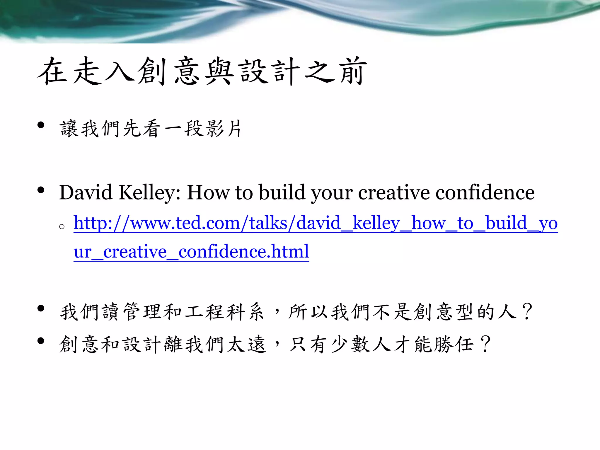 在走入創意與設計之前
•

讓我們先看一段影片

•

David Kelley: How to build your creative confidence
o

http://www.ted.com/talks/david_kelley_how_to_build_yo
ur_creative_confidence.html

•
•

我們讀管理和工程科系，所以我們不是創意型的人？
創意和設計離我們太遠，只有少數人才能勝任？

 