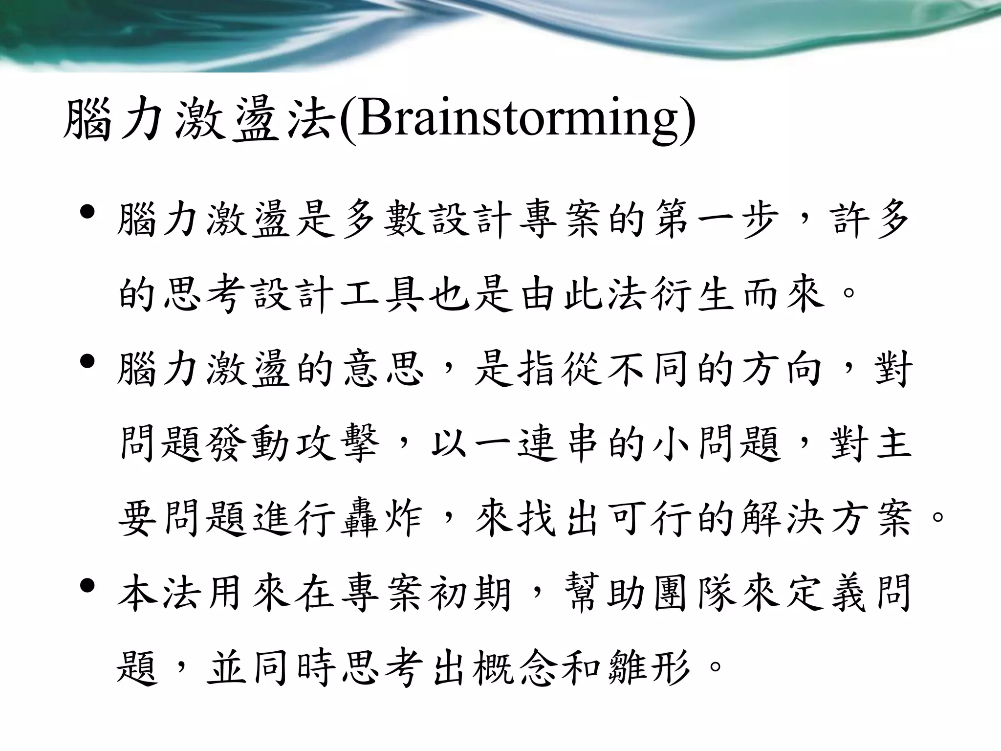 腦力激盪法(Brainstorming)

• 腦力激盪是多數設計專案的第一步，許多
的思考設計工具也是由此法衍生而來。

• 腦力激盪的意思，是指從不同的方向，對
問題發動攻擊，以一連串的小問題，對主
要問題進行轟炸，來找出可行的解決方案。

• 本法用來在專案初期，幫助團隊來定義問
題，並同時思考出概念和雛形。

 