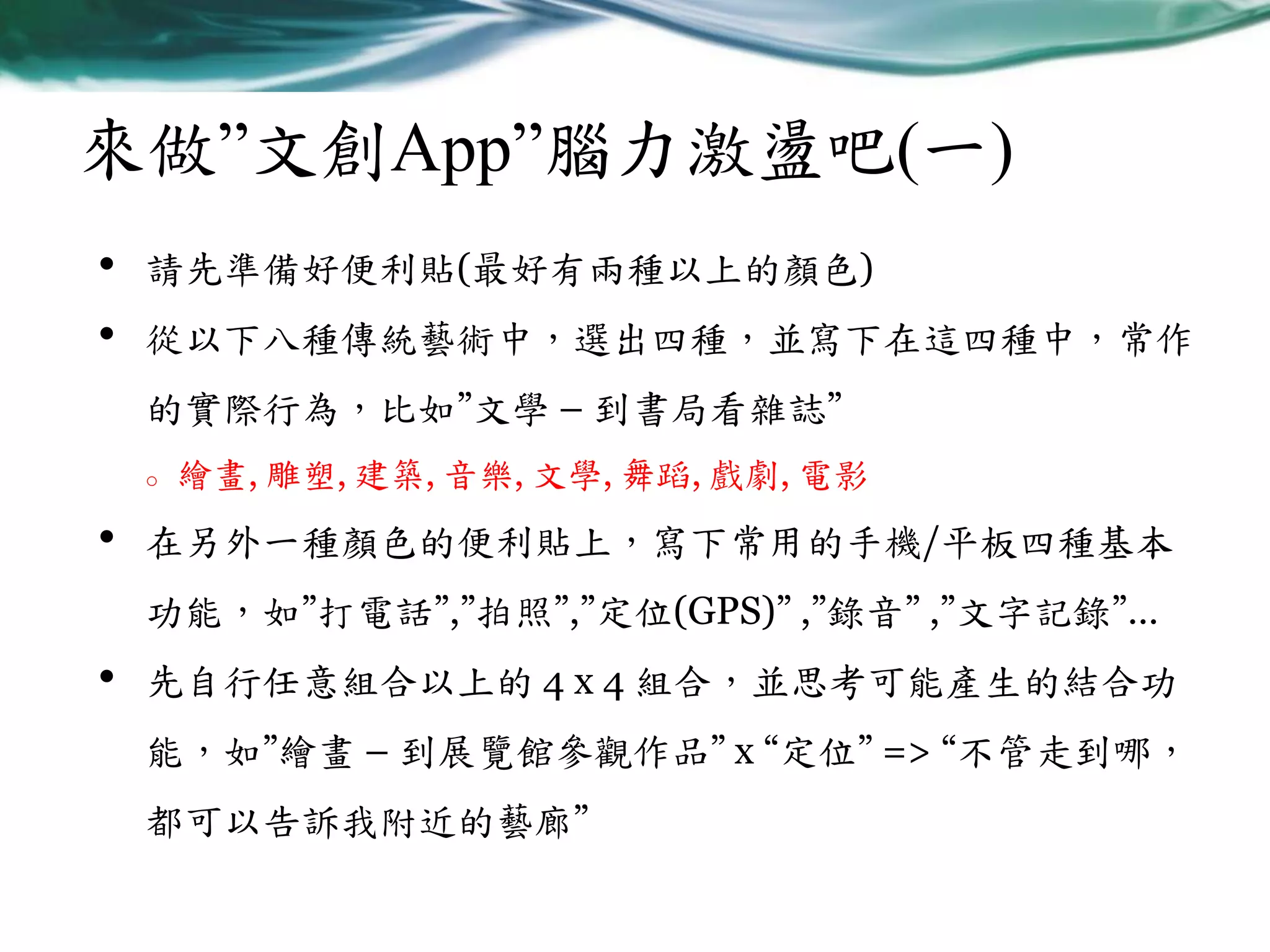 來做”文創App”腦力激盪吧(一)
•
•

請先準備好便利貼(最好有兩種以上的顏色)
從以下八種傳統藝術中，選出四種，並寫下在這四種中，常作
的實際行為，比如”文學 – 到書局看雜誌”
o

•

繪畫, 雕塑, 建築, 音樂, 文學, 舞蹈, 戲劇, 電影

在另外一種顏色的便利貼上，寫下常用的手機/平板四種基本
功能，如”打電話”,”拍照”,”定位(GPS)” ,”錄音” ,”文字記錄”…

•

先自行任意組合以上的 4 x 4 組合，並思考可能產生的結合功
能，如”繪畫 – 到展覽館參觀作品” x “定位” => “不管走到哪，
都可以告訴我附近的藝廊”

 