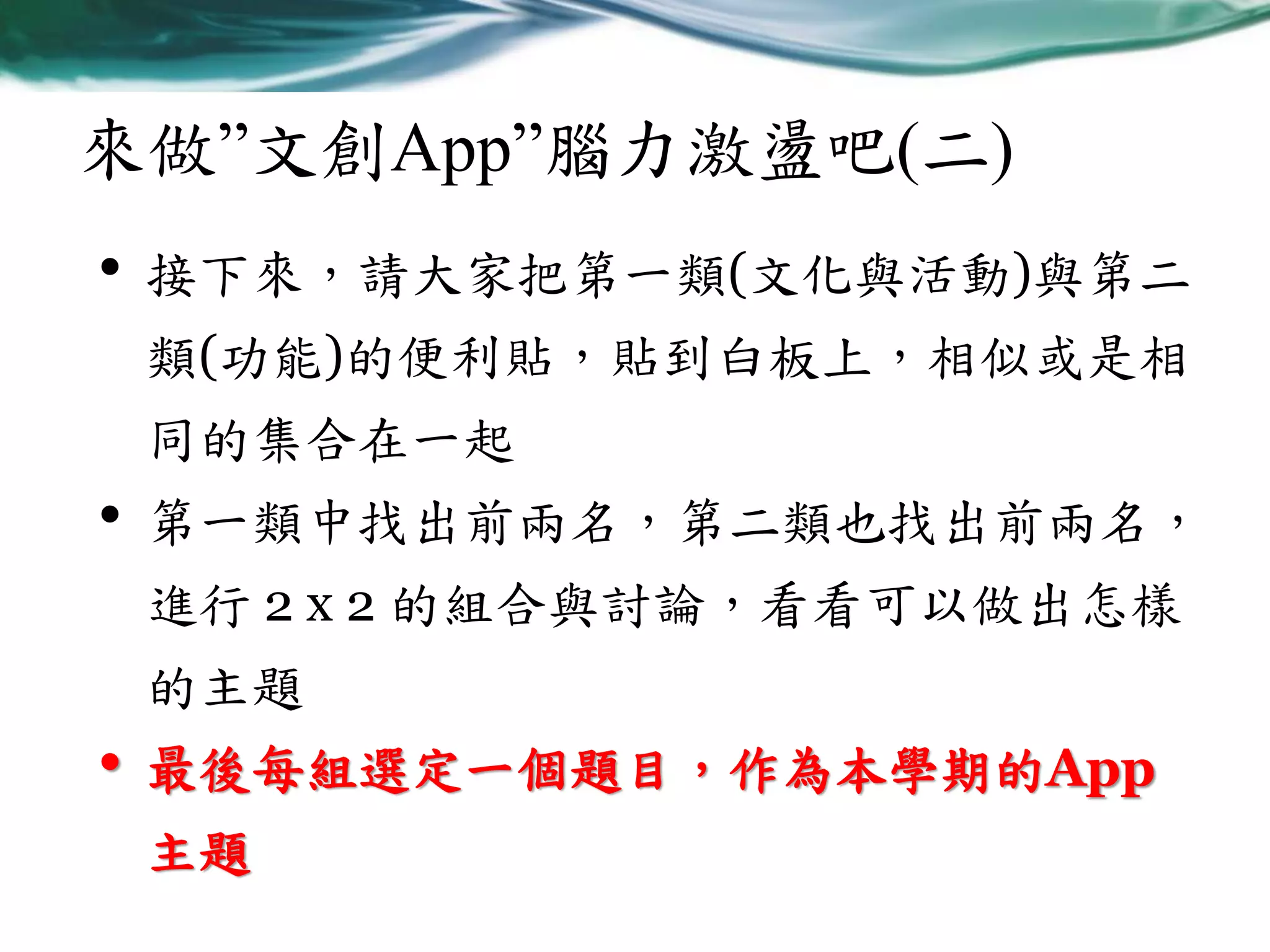 來做”文創App”腦力激盪吧(二)
•

接下來，請大家把第一類(文化與活動)與第二
類(功能)的便利貼，貼到白板上，相似或是相
同的集合在一起

•

第一類中找出前兩名，第二類也找出前兩名，
進行 2 x 2 的組合與討論，看看可以做出怎樣

的主題

•

最後每組選定一個題目，作為本學期的App

主題

 