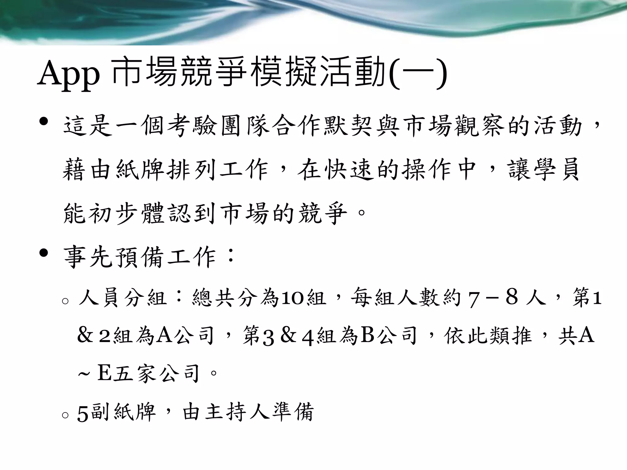 App 市場競爭模擬活動(一)
• 這是一個考驗團隊合作默契與市場觀察的活動，
藉由紙牌排列工作，在快速的操作中，讓學員
能初步體認到市場的競爭。

•

事先預備工作：
o

人員分組：總共分為10組，每組人數約 7 – 8 人，第1
& 2組為A公司，第3 & 4組為B公司，依此類推，共A
~ E五家公司。

o

5副紙牌，由主持人準備

 