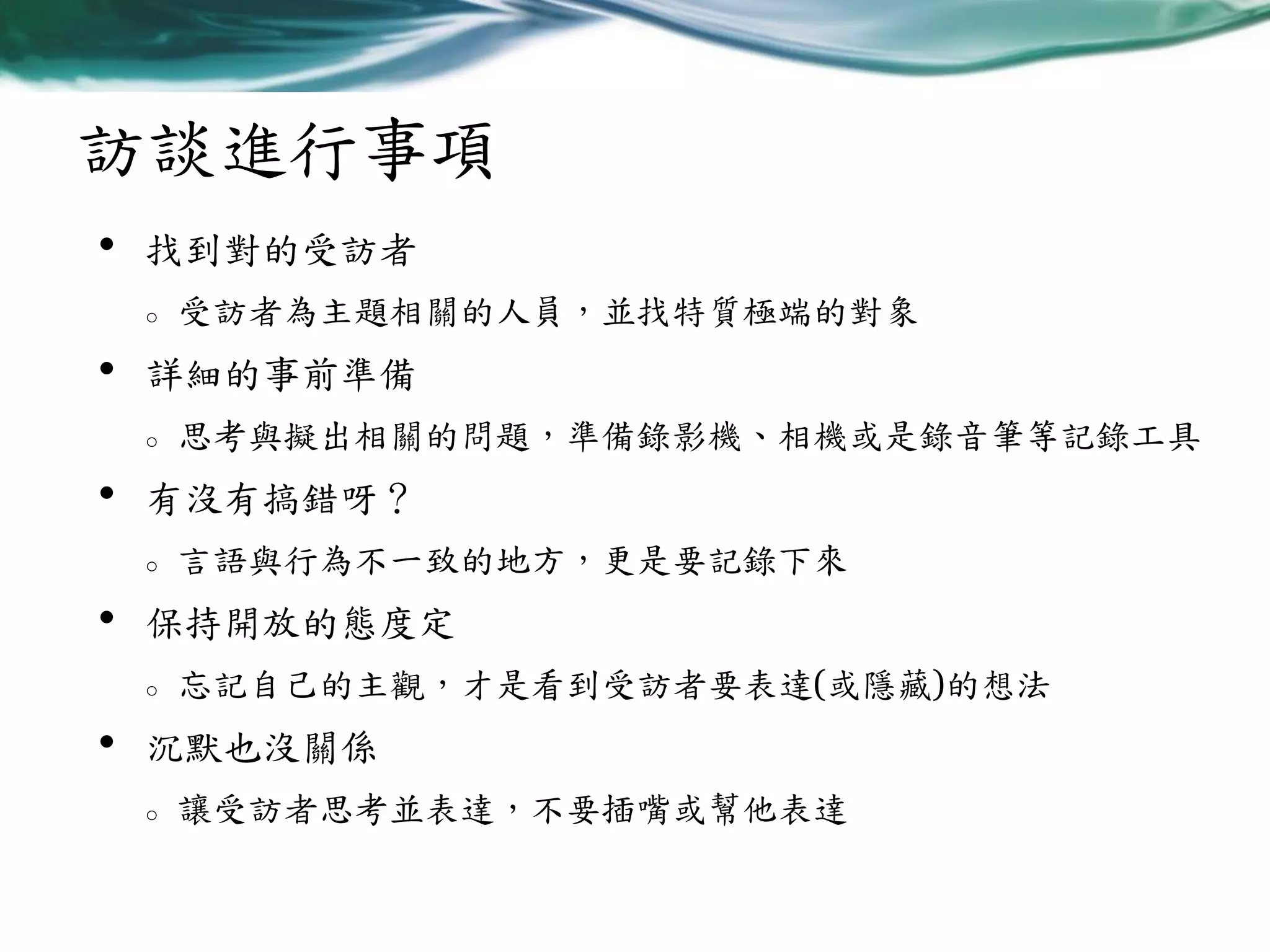 訪談進行事項
•

找到對的受訪者
o

•

詳細的事前準備
o

•

言語與行為不一致的地方，更是要記錄下來

保持開放的態度定
o

•

思考與擬出相關的問題，準備錄影機、相機或是錄音筆等記錄工具

有沒有搞錯呀？
o

•

受訪者為主題相關的人員，並找特質極端的對象

忘記自己的主觀，才是看到受訪者要表達(或隱藏)的想法

沉默也沒關係
o

讓受訪者思考並表達，不要插嘴或幫他表達

 
