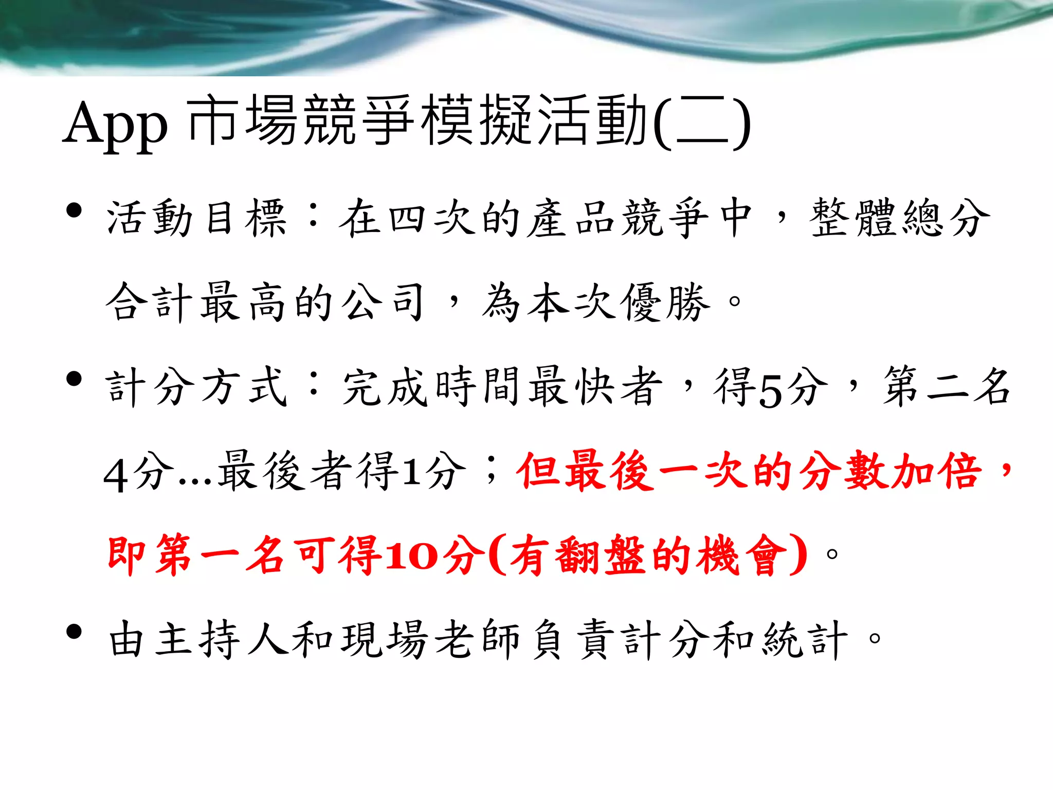 App 市場競爭模擬活動(二)

• 活動目標：在四次的產品競爭中，整體總分
合計最高的公司，為本次優勝。

• 計分方式：完成時間最快者，得5分，第二名
4分…最後者得1分；但最後一次的分數加倍，

即第一名可得10分(有翻盤的機會)。

• 由主持人和現場老師負責計分和統計。

 