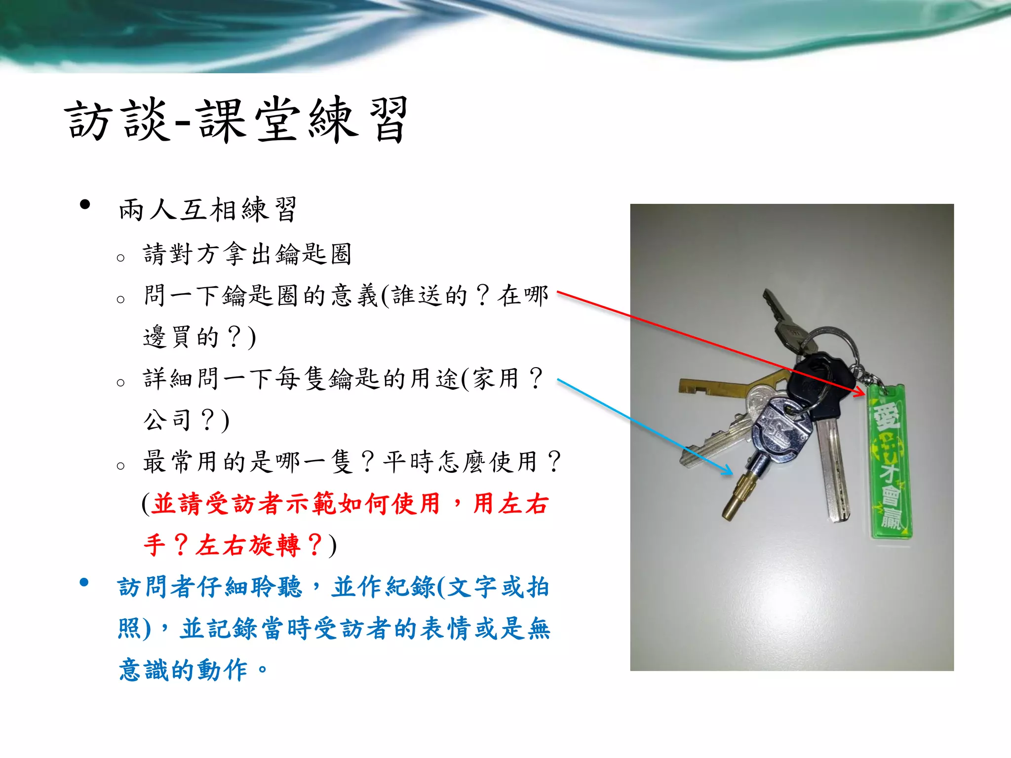 訪談-課堂練習
•

兩人互相練習
o

請對方拿出鑰匙圈

o

問一下鑰匙圈的意義(誰送的？在哪
邊買的？)

o

詳細問一下每隻鑰匙的用途(家用？
公司？)

o

最常用的是哪一隻？平時怎麼使用？
(並請受訪者示範如何使用，用左右
手？左右旋轉？)

•

訪問者仔細聆聽，並作紀錄(文字或拍
照)，並記錄當時受訪者的表情或是無

意識的動作。

 