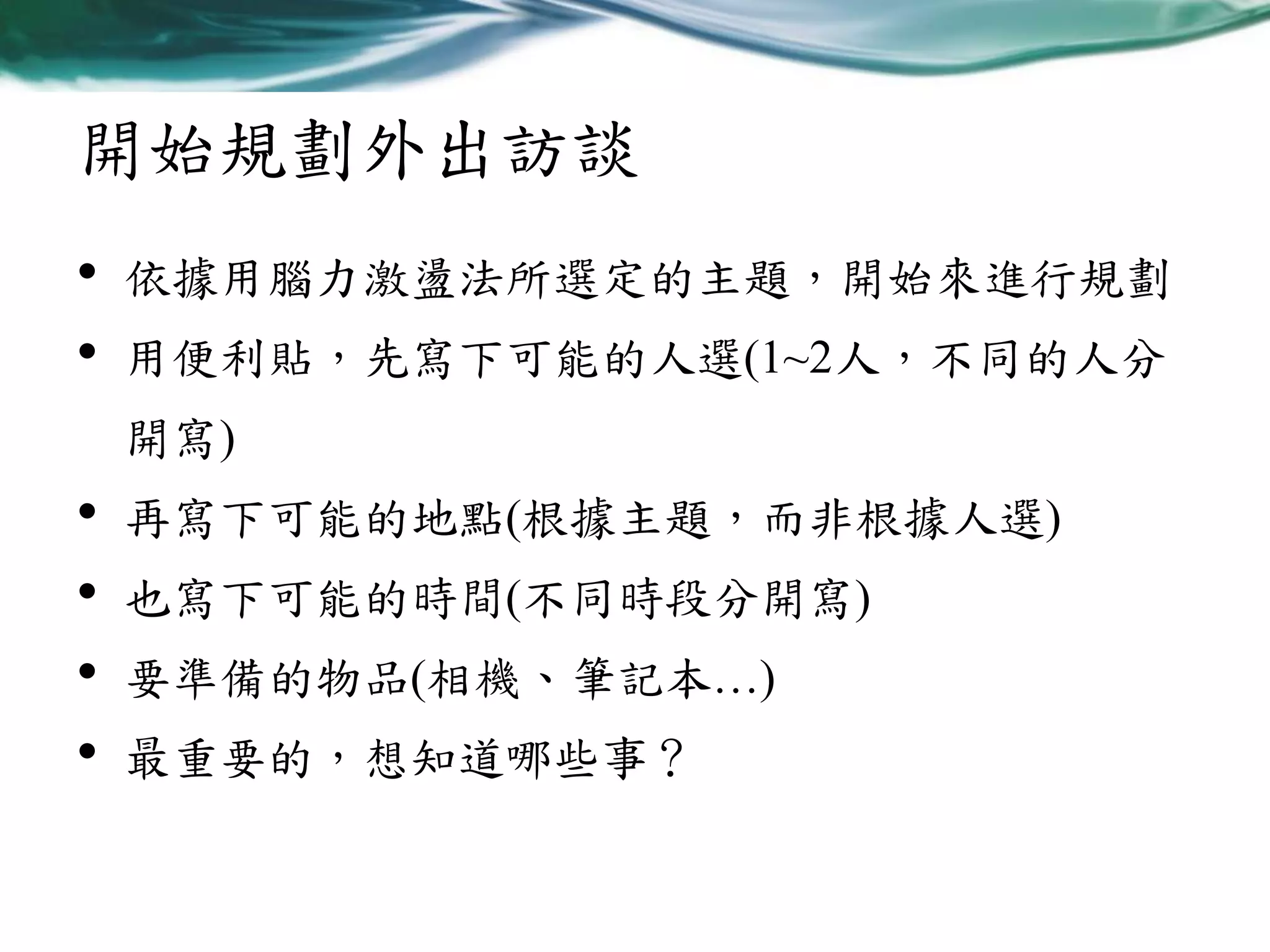 開始規劃外出訪談
•
•

依據用腦力激盪法所選定的主題，開始來進行規劃
用便利貼，先寫下可能的人選(1~2人，不同的人分
開寫)

•
•
•
•

再寫下可能的地點(根據主題，而非根據人選)
也寫下可能的時間(不同時段分開寫)

要準備的物品(相機、筆記本…)
最重要的，想知道哪些事？

 