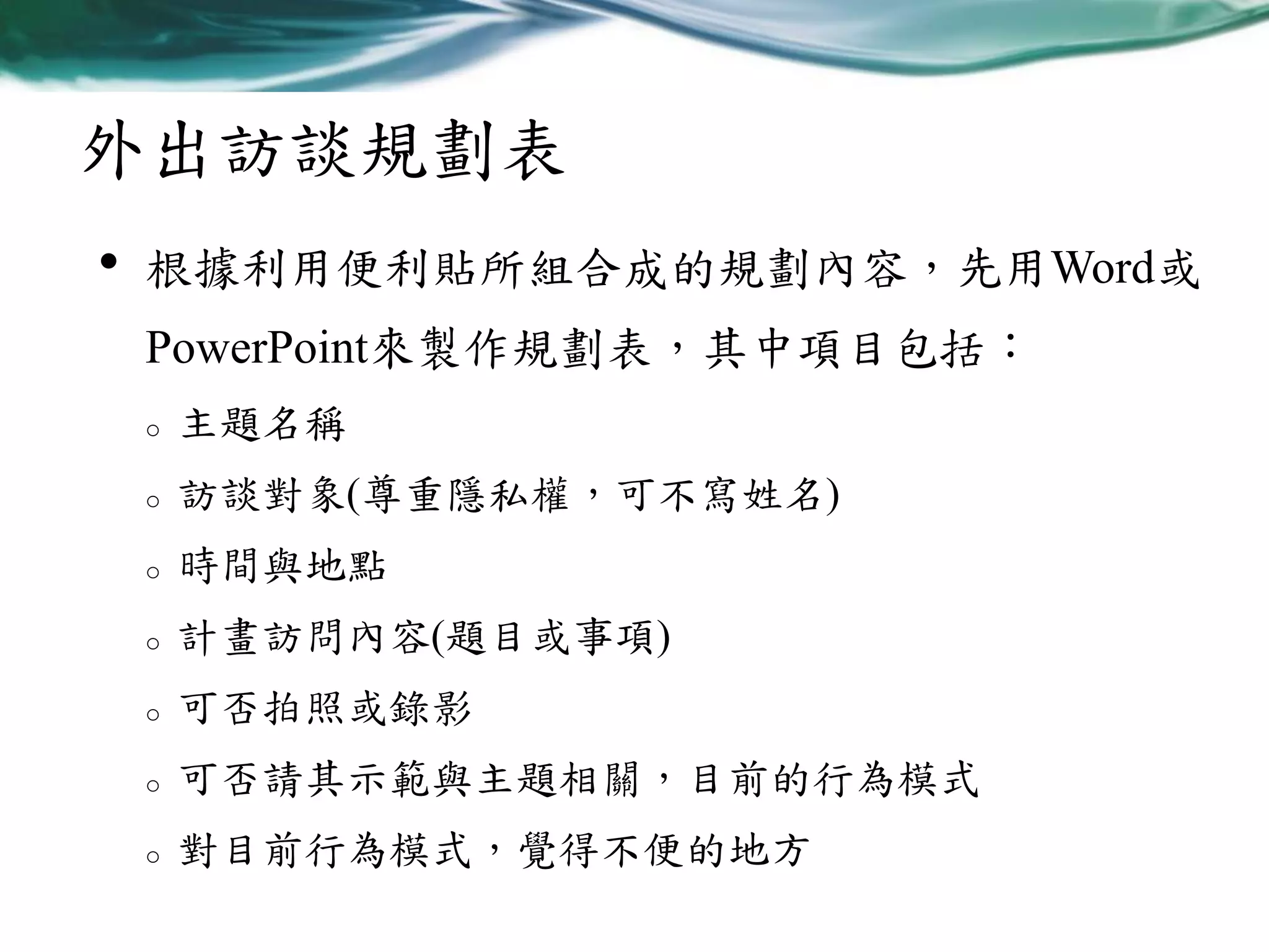 外出訪談規劃表
•

根據利用便利貼所組合成的規劃內容，先用Word或
PowerPoint來製作規劃表，其中項目包括：
o

主題名稱

o

訪談對象(尊重隱私權，可不寫姓名)

o

時間與地點

o

計畫訪問內容(題目或事項)

o

可否拍照或錄影

o

可否請其示範與主題相關，目前的行為模式

o

對目前行為模式，覺得不便的地方

 