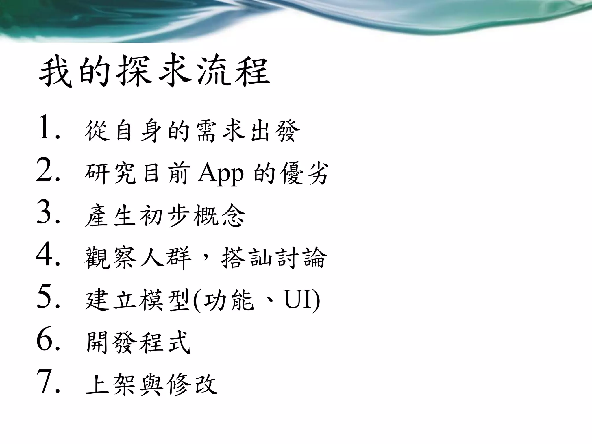 我的探求流程
1.
2.
3.
4.
5.
6.
7.

從自身的需求出發
研究目前 App 的優劣

產生初步概念
觀察人群，搭訕討論

建立模型(功能、UI)
開發程式
上架與修改

 