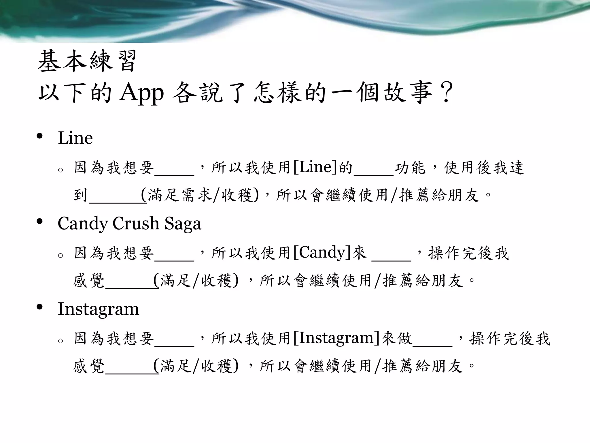 基本練習
以下的 App 各說了怎樣的一個故事？
•

Line
o

因為我想要
到

•

功能，使用後我達

(滿足需求/收穫)，所以會繼續使用/推薦給朋友。

Candy Crush Saga
o

因為我想要
感覺

•

，所以我使用[Line]的

，所以我使用[Candy]來

，操作完後我

(滿足/收穫) ，所以會繼續使用/推薦給朋友。

Instagram
o

因為我想要
感覺

，所以我使用[Instagram]來做

，操作完後我

(滿足/收穫) ，所以會繼續使用/推薦給朋友。

 