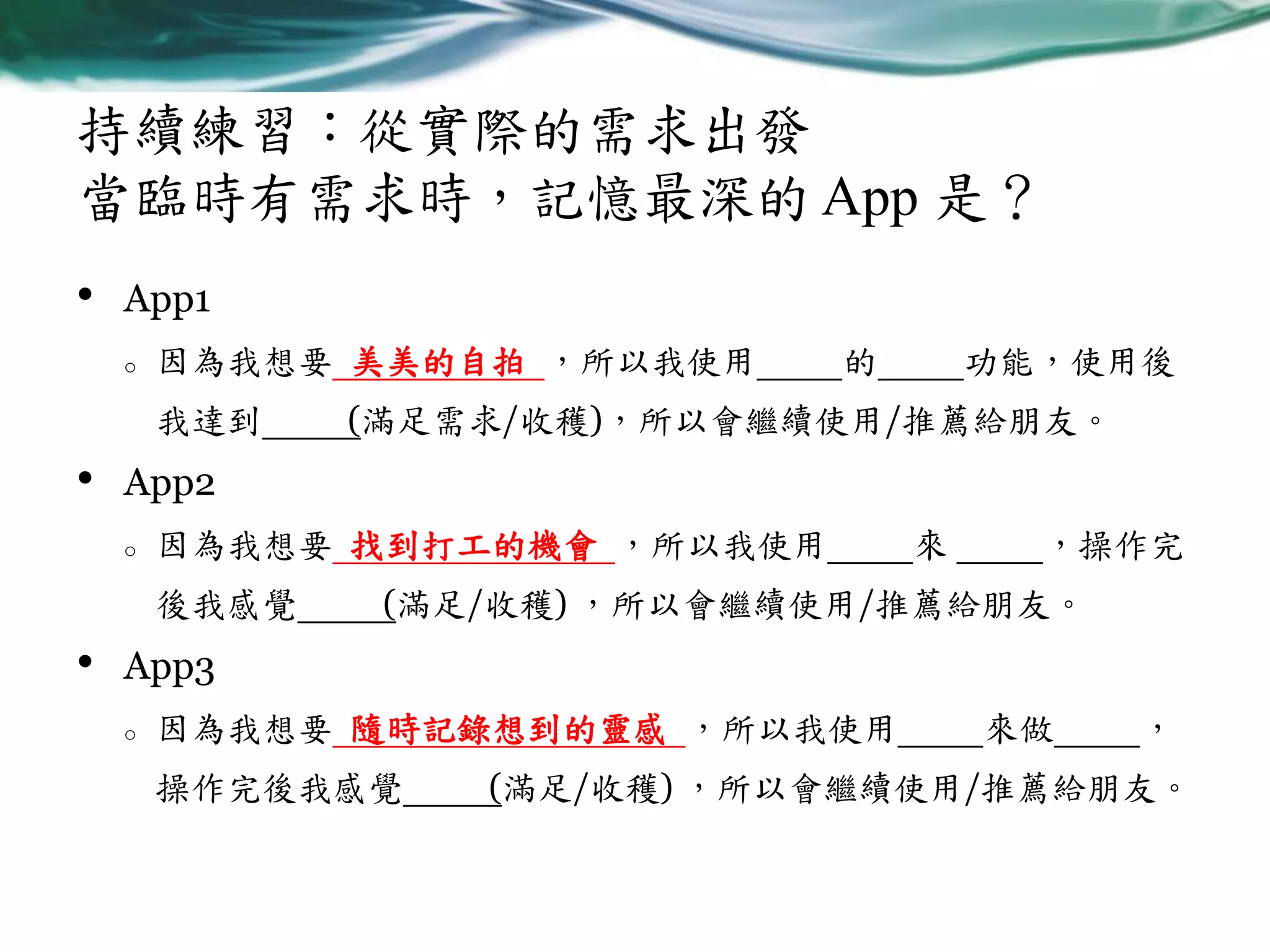 持續練習：從實際的需求出發
當臨時有需求時，記憶最深的 App 是？
•

App1
o

因為我想要 美美的自拍 ，所以我使用
我達到

•

功能，使用後

(滿足需求/收穫)，所以會繼續使用/推薦給朋友。

App2
o

因為我想要 找到打工的機會 ，所以我使用
後我感覺

•

的

來

，操作完

(滿足/收穫) ，所以會繼續使用/推薦給朋友。

App3
o

因為我想要 隨時記錄想到的靈感 ，所以我使用
操作完後我感覺

來做

，

(滿足/收穫) ，所以會繼續使用/推薦給朋友。

 