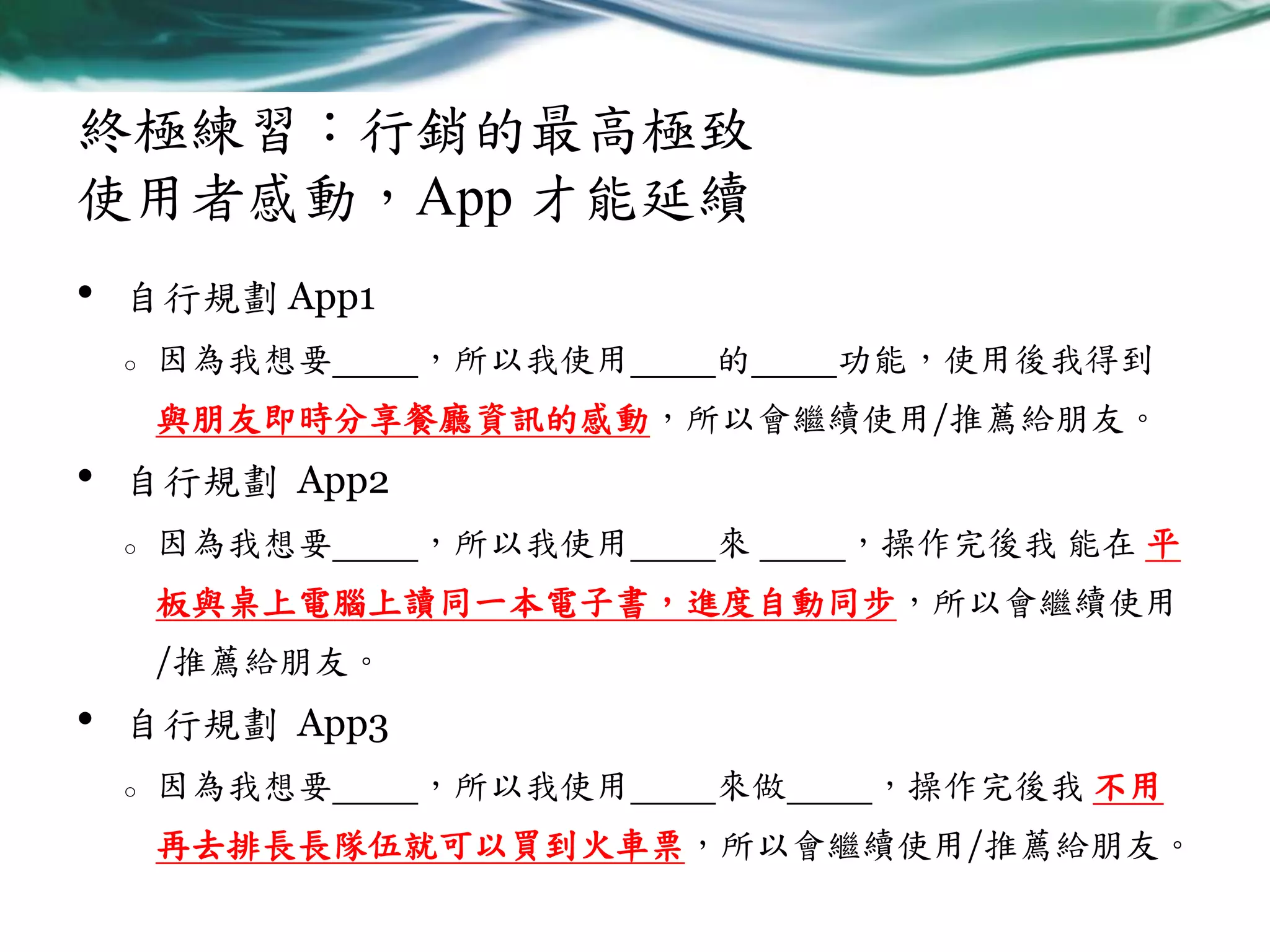 終極練習：行銷的最高極致
使用者感動，App 才能延續
•

自行規劃 App1
o

因為我想要

，所以我使用

的

功能，使用後我得到

與朋友即時分享餐廳資訊的感動，所以會繼續使用/推薦給朋友。

•

自行規劃 App2
o

因為我想要

，所以我使用

來

，操作完後我 能在 平

板與桌上電腦上讀同一本電子書，進度自動同步，所以會繼續使用

/推薦給朋友。

•

自行規劃 App3
o

因為我想要

，所以我使用

來做

，操作完後我 不用

再去排長長隊伍就可以買到火車票，所以會繼續使用/推薦給朋友。

 