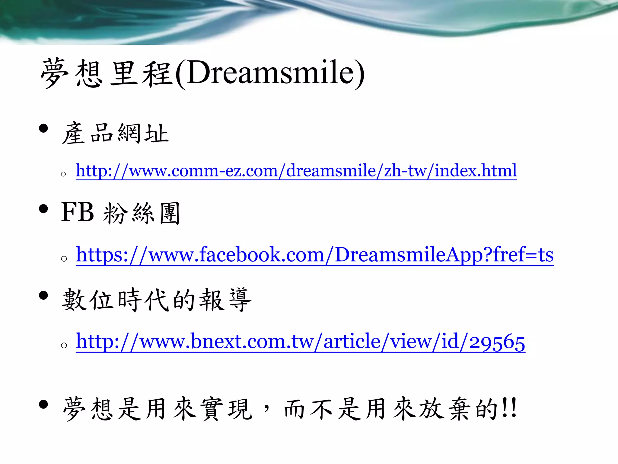 夢想里程(Dreamsmile)

• 產品網址
o

http://www.comm-ez.com/dreamsmile/zh-tw/index.html

• FB 粉絲團
o

https://www.facebook.com/DreamsmileApp?fref=ts

• 數位時代的報導
o

http://www.bnext.com.tw/article/view/id/29565

• 夢想是用來實現，而不是用來放棄的!!

 