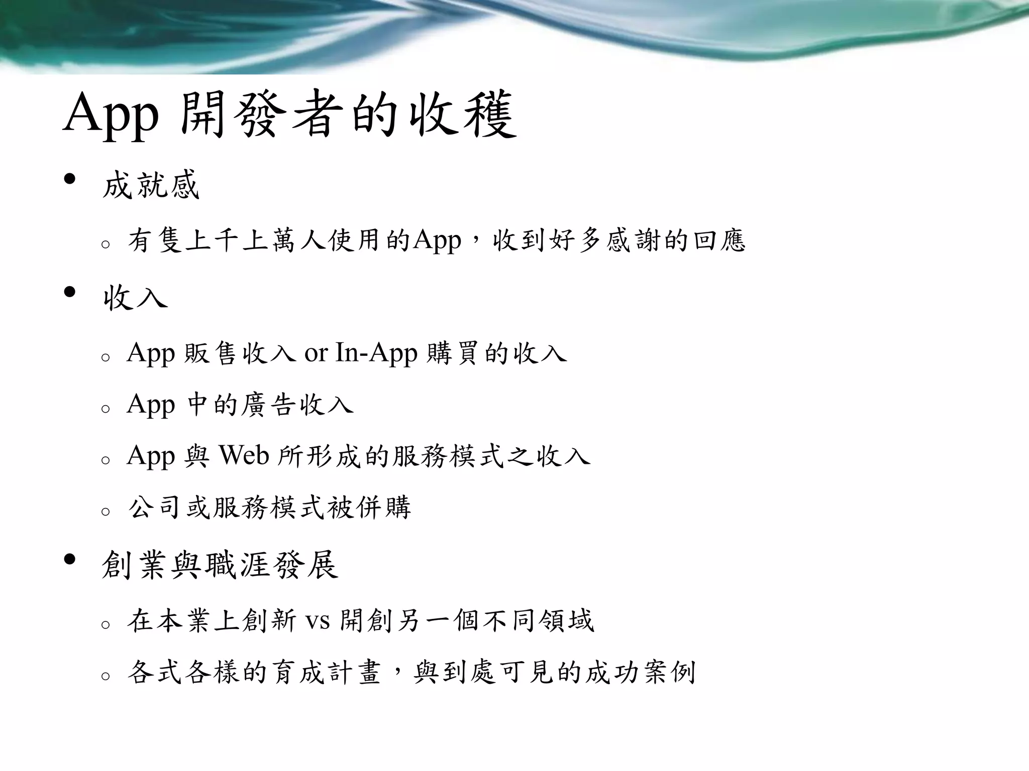 App 開發者的收穫
•

成就感
o

•

有隻上千上萬人使用的App，收到好多感謝的回應

收入
o
o

App 中的廣告收入

o

App 與 Web 所形成的服務模式之收入

o

•

App 販售收入 or In-App 購買的收入

公司或服務模式被併購

創業與職涯發展
o

在本業上創新 vs 開創另一個不同領域

o

各式各樣的育成計畫，與到處可見的成功案例

 