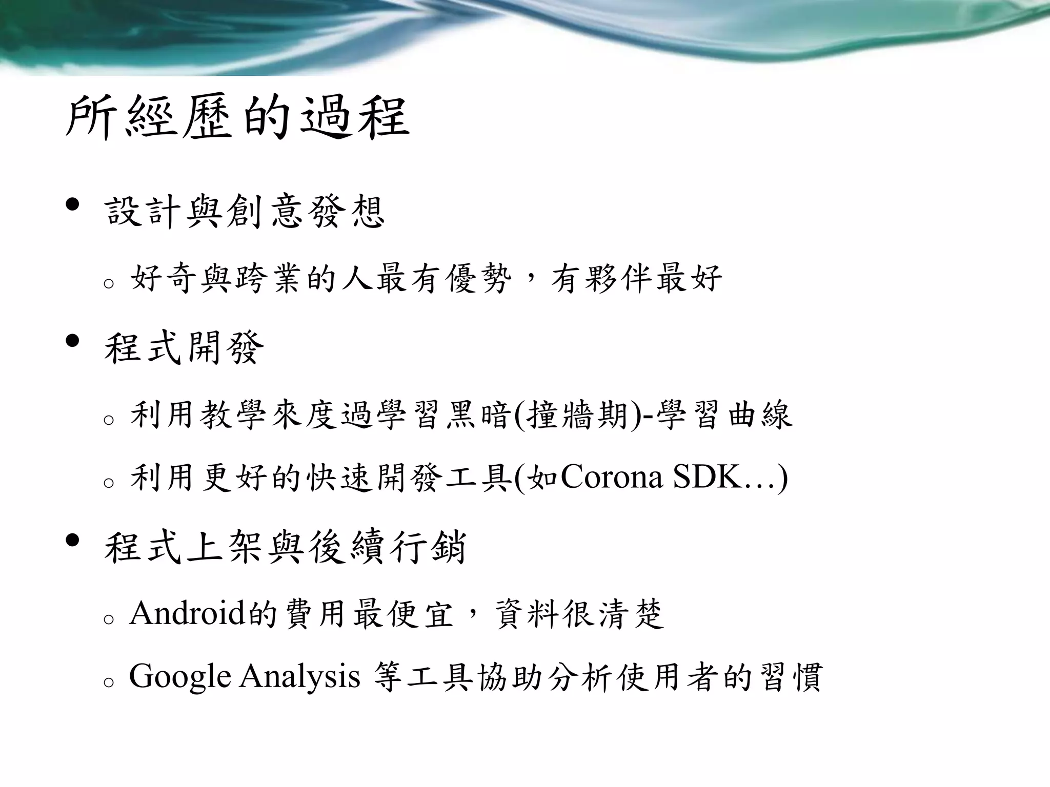 所經歷的過程
•

設計與創意發想
o

•

好奇與跨業的人最有優勢，有夥伴最好

程式開發
o
o

•

利用教學來度過學習黑暗(撞牆期)-學習曲線
利用更好的快速開發工具(如Corona SDK…)

程式上架與後續行銷
o

Android的費用最便宜，資料很清楚

o

Google Analysis 等工具協助分析使用者的習慣

 