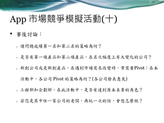 App 市場競爭模擬活動(十)
•

賽後討論：
o

請問總成績第一名和第二名的策略為何？

o

是否有第一項產品和第二項產品，在名次幅度上有大變化的公司？

o

新創公司或是新創產品，在遇到市場需求改變時，常需要Pivot；在本
活動中，各公司 Pivot 的策略為何？(各公司發表意見)

o

工程部和企劃部，在此活動中，是否有達到原本負責的角色？

o

若您是其中任一家公司的老闆，再玩一次的話，會想怎麼做？

 
