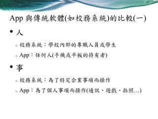 App 與傳統軟體(如校務系統)的比較(一)

•人
o

校務系統：學校內部的專職人員或學生

o

App：任何人(手機或平板的持有者)

•事
o

校務系統：為了特定企業事項而操作

o

App：為了個人事項而操作(通訊、遊戲、拍照…)

 