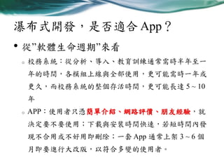 瀑布式開發，是否適合 App？

• 從”軟體生命週期”來看
o

校務系統：從分析、導入、教育訓練通常需時半年至一

年的時間，各模組上線與全部使用，更可能需時一年或
更久，而校務系統的整個存活時間，更可能長達 5 ~ 10
年
o

APP：使用者只憑簡單介紹、網路評價、朋友經驗，就
決定要不要使用；下載與安裝時間快速，若短時間內發

現不合用或不好用即刪除；一套 App 通常上架 3 ~ 6 個
月即要進行大改版，以符合多變的使用者。

 