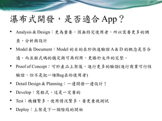 瀑布式開發，是否適合 App？
•

Analysis & Design：更為重要，因無特定使用者，所以需要更多的調
查、分析與設計

•

Model & Document：Model 的目的在於快速驗證 A & D 的概念是否合
適。而且程式碼的穩定與可再利用，更勝於文件的完整。

•

Proof of Concept：可於產品上架後，進行更多的驗證(進行商業可行性

驗證，但不是把一堆Bug丟給使用者)

•
•
•
•

Detail Design & Planning：一邊開發一邊設計！
Develop：寫程式，這是一定要的

Test：機種繁多，使用情況繁多，要更重視測試
Deploy：上架是下一個階段的開始

 