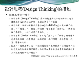 設計思考(Design Thinking)的描述
•

設計思考是什麼？
o

設計思考（Design Thinking）是一個創意與設計的方法論，為各
種議題尋求創新解決方案，並創造更多的可能性。

o

設計思考，不同於分析式思考(analytical thinking)，是一種「發

想」、「構思」、「執行」的過程，發想本質「生活化」，構思過
程「專業化」，執行成果「普遍化」。
o

設計思考（design thinking）不只是「產品」、「服務」的設計，

而且還是流程、經營模式、組織運作、工作環境、小區營造、教
育…等等的設計。
o

因此，「設計思考」是：一種結構完整的思維模式。任何行業，任
何公司的任何領域都可採用、而且可以產生許多有意義與建設性產
品或服務的創新設計模式。
資料來源：http://zh.wikipedia.org/wiki/設計思考

 