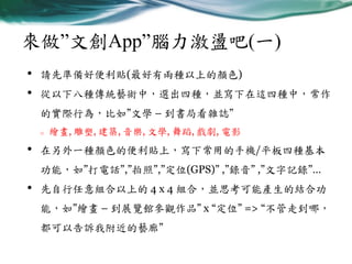 來做”文創App”腦力激盪吧(一)
•
•

請先準備好便利貼(最好有兩種以上的顏色)
從以下八種傳統藝術中，選出四種，並寫下在這四種中，常作
的實際行為，比如”文學 – 到書局看雜誌”
o

•

繪畫, 雕塑, 建築, 音樂, 文學, 舞蹈, 戲劇, 電影

在另外一種顏色的便利貼上，寫下常用的手機/平板四種基本
功能，如”打電話”,”拍照”,”定位(GPS)” ,”錄音” ,”文字記錄”…

•

先自行任意組合以上的 4 x 4 組合，並思考可能產生的結合功
能，如”繪畫 – 到展覽館參觀作品” x “定位” => “不管走到哪，
都可以告訴我附近的藝廊”

 