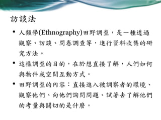 訪談法
• 人類學(Ethnography)田野調查，是一種透過
觀察、訪談、問卷調查等，進行資料收集的研

究方法。

•

這樣調查的目的，在於想直接了解，人們如何

與物件或空間互動方式。

•

田野調查的內容：直接進入被調察者的環境、
觀察他們、向他們詢問問題、試著去了解他們
的考量與關切的是什麼。

 