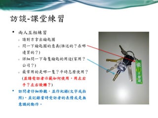 訪談-課堂練習
•

兩人互相練習
o

請對方拿出鑰匙圈

o

問一下鑰匙圈的意義(誰送的？在哪
邊買的？)

o

詳細問一下每隻鑰匙的用途(家用？
公司？)

o

最常用的是哪一隻？平時怎麼使用？
(並請受訪者示範如何使用，用左右
手？左右旋轉？)

•

訪問者仔細聆聽，並作紀錄(文字或拍
照)，並記錄當時受訪者的表情或是無

意識的動作。

 