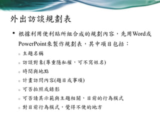 外出訪談規劃表
•

根據利用便利貼所組合成的規劃內容，先用Word或
PowerPoint來製作規劃表，其中項目包括：
o

主題名稱

o

訪談對象(尊重隱私權，可不寫姓名)

o

時間與地點

o

計畫訪問內容(題目或事項)

o

可否拍照或錄影

o

可否請其示範與主題相關，目前的行為模式

o

對目前行為模式，覺得不便的地方

 