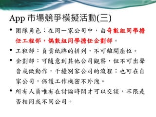 App 市場競爭模擬活動(三)
• 團隊角色：在同一家公司中，由奇數組同學擔
任工程部，偶數組同學擔任企劃部。

•
•

工程部：負責紙牌的排列，不可離開座位。
企劃部：可隨意到其他公司觀察，但不可出聲
音或做動作，干擾別家公司的流程；也可在自

家公司，保護工作機密不外洩。

•

所有人員唯有在討論時間才可以交談，不限是

否相同或不同公司。

 