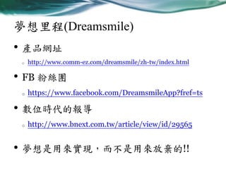 夢想里程(Dreamsmile)

• 產品網址
o

http://www.comm-ez.com/dreamsmile/zh-tw/index.html

• FB 粉絲團
o

https://www.facebook.com/DreamsmileApp?fref=ts

• 數位時代的報導
o

http://www.bnext.com.tw/article/view/id/29565

• 夢想是用來實現，而不是用來放棄的!!

 