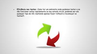 ● Eficiência nos testes: Como ter um ambiente onde podemos testar e se 
não funcionar voltar rapidamente ao seu estado inicial, podendo ser ele 
qualquer tipo de SO, bastando apenas fazer rollback e recomeçar os 
testes?!. 
 
