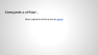 Começando a utilizar… 
Baixe o aplicativo direto no site do vagrant 
 