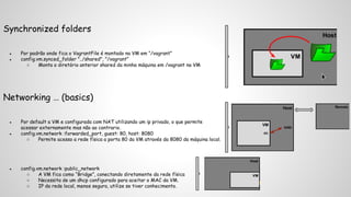 Synchronized folders 
● Por padrão onde fica o VagrantFile é montado na VM em “/vagrant” 
● config.vm.synced_folder "../shared", "/vagrant” 
○ Monta o diretório anterior shared da minha máquina em /vagrant na VM 
Networking … (basics) 
● Por default a VM e configurada com NAT utilizando um ip privado, o que permite 
acessar externamente mas não ao contrario. 
● config.vm.network :forwarded_port, guest: 80, host: 8080 
○ Permite acesso a rede física a porta 80 da VM através da 8080 da máquina local. 
● config.vm.network :public_network 
○ A VM fica como “Bridge”, conectando diretamente da rede física 
○ Necessita de um dhcp configurado para aceitar o MAC da VM. 
○ IP da rede local, menos segura, utilize se tiver conhecimento. 
 