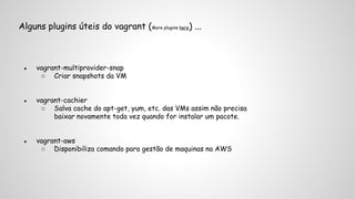 Alguns plugins úteis do vagrant (More plugins here) ... 
● vagrant-multiprovider-snap 
○ Criar snapshots da VM 
● vagrant-cachier 
○ Salva cache do apt-get, yum, etc. das VMs assim não precisa 
baixar novamente toda vez quando for instalar um pacote. 
● vagrant-aws 
○ Disponibiliza comando para gestão de maquinas na AWS 
 