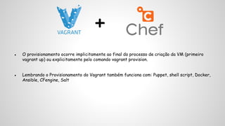 + 
● O provisionamento ocorre implicitamente ao final do processo de criação da VM (primeiro 
vagrant up) ou explicitamente pelo comando vagrant provision. 
● Lembrando o Provisionamento do Vagrant também funciona com: Puppet, shell script, Docker, 
Ansible, CFengine, Salt 
 