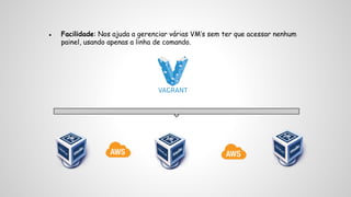 ● Facilidade: Nos ajuda a gerenciar várias VM’s sem ter que acessar nenhum 
painel, usando apenas a linha de comando. 
 