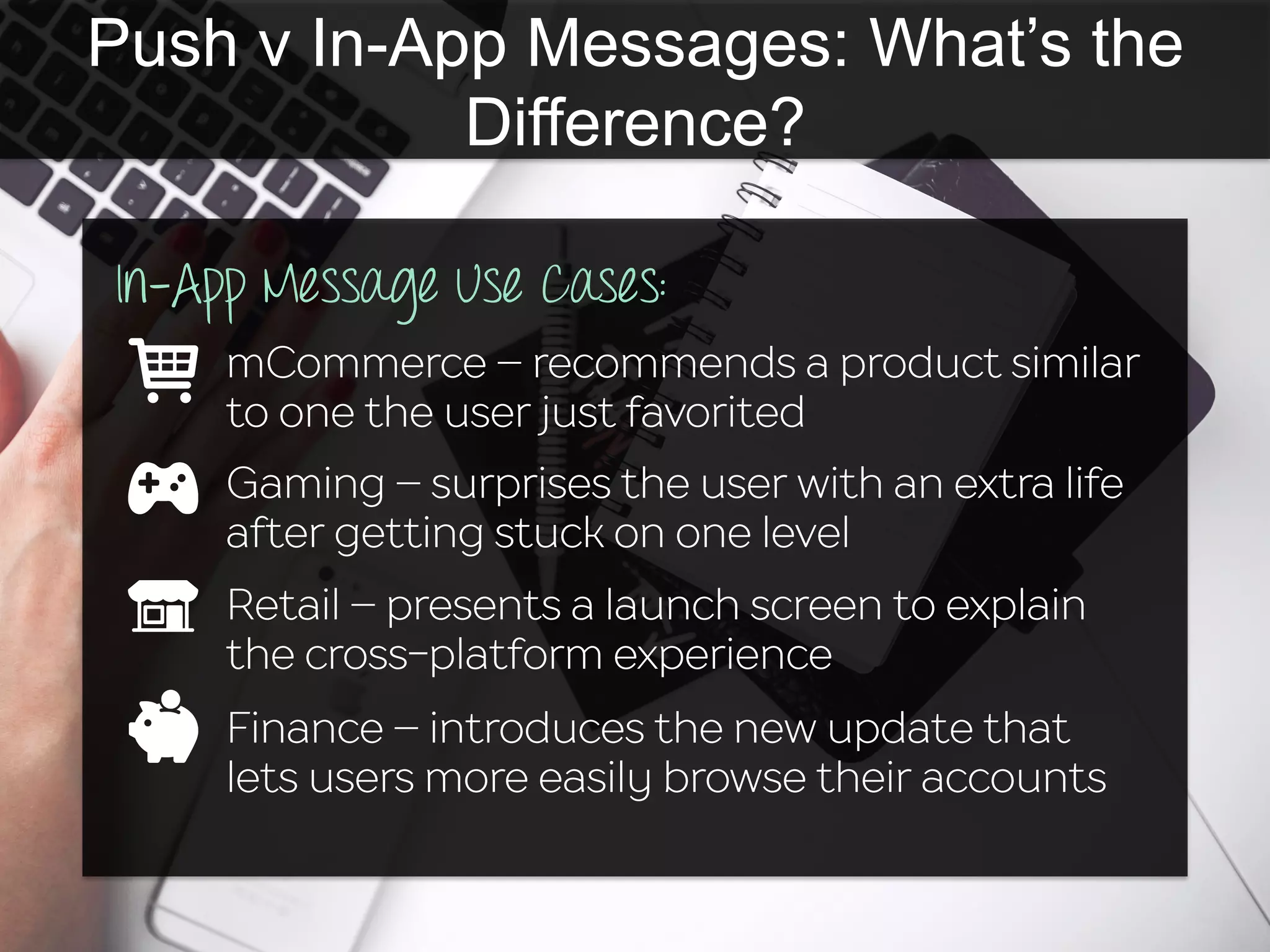 Push v In-App Messages: What’s the
Difference?
In-App Message Use Cases:
mCommerce – recommends a product similar
to one the user just favorited
Gaming – surprises the user with an extra life
after getting stuck on one level
Retail – presents a launch screen to explain
the cross-platform experience
Finance – introduces the new update that
lets users more easily browse their accounts
 