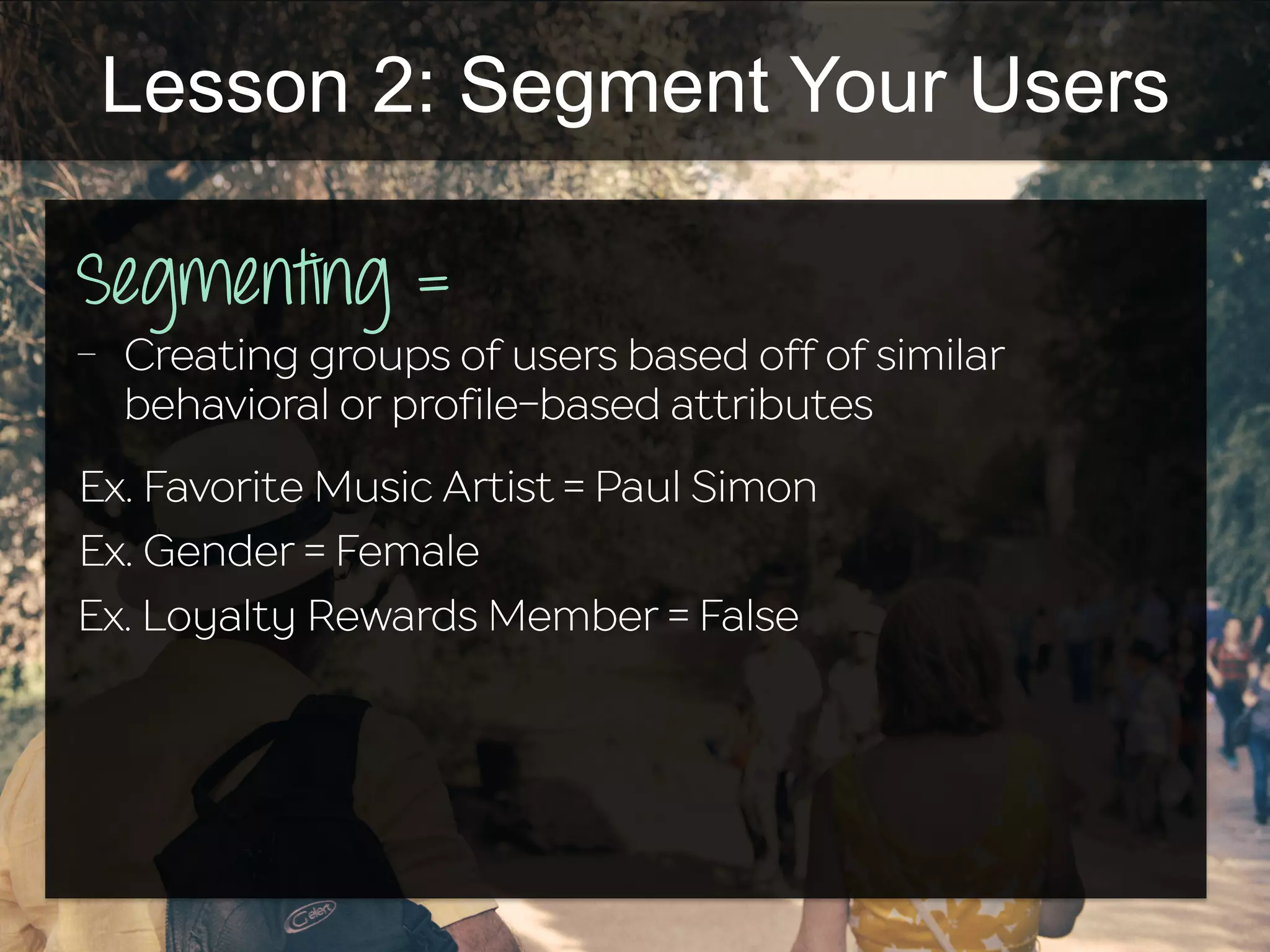 Lesson 2: Segment Your Users
Segmenting =
-  Creating groups of users based off of similar
behavioral or profile-based attributes
Ex. Favorite Music Artist = Paul Simon
Ex. Gender = Female
Ex. Loyalty Rewards Member = False
 
